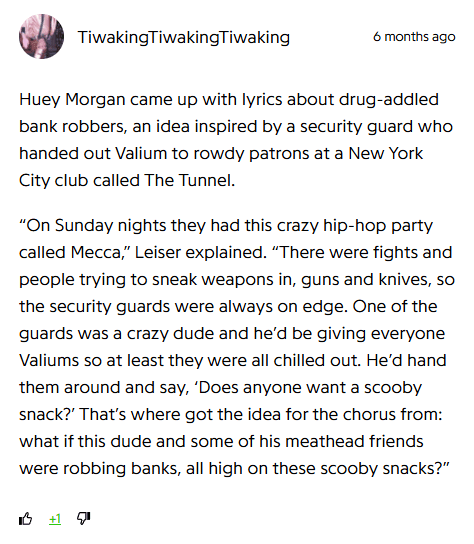 Comment by TiwakingTiwakingTiwaking, 6 months ago: 

"Huey Morgan came up with lyrics about drug-addled bank robbers, an idea inspired by a security guard who handed out Valium to rowdy patrons at a New York City club called The Tunnel.

“On Sunday nights they had this crazy hip-hop party called Mecca,” Leiser explained. “There were fights and people trying to sneak weapons in, guns and knives, so the security guards were always on edge. One of the guards was a crazy dude and he’d be giving everyone Valiums so at least they were all chilled out. He’d hand them around and say, ‘Does anyone want a scooby snack?’ That’s where got the idea for the chorus from: what if this dude and some of his meathead friends were robbing banks, all high on these scooby snacks?”"
