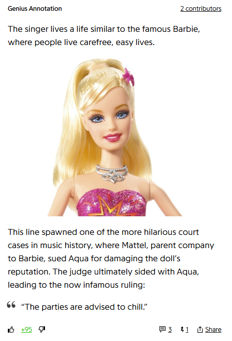 Genius Annotation
2 contributors

The singer lives a life similar to the famous Barbie, where people live carefree, easy lives.

This line spawned one of the more hilarious court cases in music history, where Mattel, parent company to Barbie, sued Aqua for damaging the doll’s reputation. The judge ultimately sided with Aqua, leading to the now infamous ruling:

“The parties are advised to chill.”