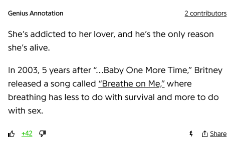 Genius Annotation
2 contributors
She’s addicted to her lover, and he’s the only reason she’s alive.

In 2003, 5 years after “…Baby One More Time,” Britney released a song called “Breathe on Me,” where breathing has less to do with survival and more to do with sex.