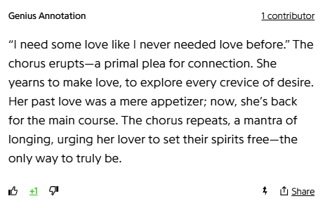 Genius Annotation
1 contributor
“I need some love like I never needed love before.” The chorus erupts—a primal plea for connection. She yearns to make love, to explore every crevice of desire. Her past love was a mere appetizer; now, she’s back for the main course. The chorus repeats, a mantra of longing, urging her lover to set their spirits free—the only way to truly be.