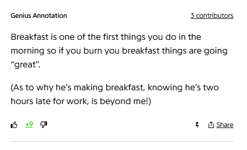 Genius Annotation
3 contributors
Breakfast is one of the first things you do in the morning so if you burn you breakfast things are going “great”.

(As to why he’s making breakfast, knowing he’s two hours late for work, is beyond me!)