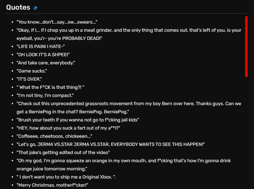 Quotes
"You know... don't... say... sw... swears..."
"Okay, if I... if I chop you up in a meat grinder, and the only thing that comes out, that's left of you, is your eyeball, you'r- you're PROBABLY DEAD!"
"LIFE IS PAIN! I HATE-"
"OH LOOK IT'S A SHPEE!"
"And take care, everybody."
"Game sucks."
"IT'S OVER."
" What the F*CK is that thing?! "
"I'm not tiny, I'm compact."
"Check out this unprecedented grassroots movement from my boy Bern over here. Thanks guys. Can we get a BerniePog in the chat? BerniePog. BerniePog."
"Brush your teeth if you wanna not go to f*cking jail kids"
"HEY, how about you suck a fart out of my a**!?"
"Coffeeee, cheetooos, chickeeen..."
"Let's go, JERMA VS.STAR JERMA VS.STAR, EVERYBODY WANTS TO SEE THIS HAPPEN﻿!"
"That joke's getting edited out of the video"
"Oh my god, I'm gonna squeeze an orange in my own mouth, and f*cking that's how I'm gonna drink orange juice tomorrow morning."
" I don't want you to ship me a Original Xbox. ".
"Merry Christmas, motherf*cker!"