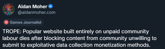 Aidan Moher
@aidanmoher.com
(Games Journalist)

TROPE: Popular website built entirely on unpaid community labour dies after blocking content from community unwilling to submit to exploitative data collection monetization methods.