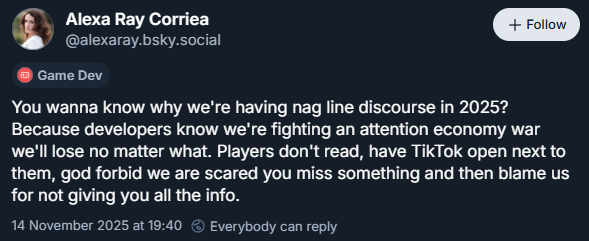 Alexa Ray Corriea
‪@alexaray.bsky.social‬

You wanna know why we're having nag line discourse in 2025? Because developers know we're fighting an attention economy war we'll lose no matter what. Players don't read, have TikTok open next to them, god forbid we are scared you miss something and then blame us for not giving you all the info.