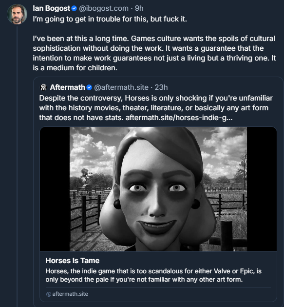 (Bluesky screenshot)
‪Ian Bogost‬
‪@ibogost.com‬

I’m going to get in trouble for this, but fuck it. 

I’ve been at this a long time. Games culture wants the spoils of cultural sophistication without doing the work. It wants a guarantee that the intention to make work guarantees not just a living but a thriving one. It is a medium for children.

(Quoting the following post:)
‪Aftermath‬
‪@aftermath.site‬

Despite the controversy, Horses is only shocking if you're unfamiliar with the history movies, theater, literature, or basically any art form that does not have stats.