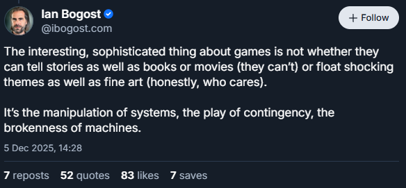 (Bluesky screenshot)
Ian Bogost
‪@ibogost.com‬

The interesting, sophisticated thing about games is not whether they can tell stories as well as books or movies (they can’t) or float shocking themes as well as fine art (honestly, who cares).

It’s the manipulation of systems, the play of contingency, the brokenness of machines.