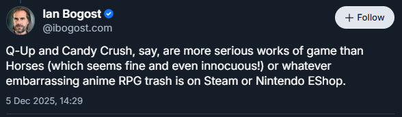 (Bluesky screenshot)
Ian Bogost
‪@ibogost.com‬

Q-Up and Candy Crush, say, are more serious works of game than Horses (which seems fine and even innocuous!) or whatever embarrassing anime RPG trash is on Steam or Nintendo EShop.