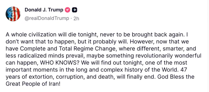Donald J. Trump posting on Truth Social: "A whole civilisation will die tonight, never to be brought back again. I don't want that to happen, but it probably will. However, now that we have Complete and Total Regime Change, where different, smarter and less radicalized minds prevail, maybe something revolutionarily wonderful can happen, WHO KNOWS? We will find out tonight, one of the most important moments in the long and complex history of the World. 47 years of extortion, corruption, and death, will finally end. God Bless the Great People of Iran!"