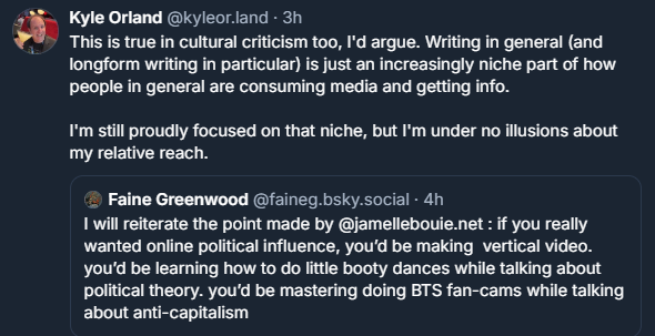 Kyle Orland: This is true in cultural criticism too, I'd argue. Writing in general (and longform writing in particular) is just an increasingly niche part of how people in general are consuming media and getting info.

I'm still proudly focused on that niche, but I'm under no illusions about my relative reach.

Quoting Faine Greenwood: I will reiterate the point made by Jamelle Bouie: if you really wanted online political influence, you'd be making vertical video. You'd be learning how to do little booty dances while talking about political theory. You'd be mastering doing BTS fan-cams while talking about anti-capitalism.