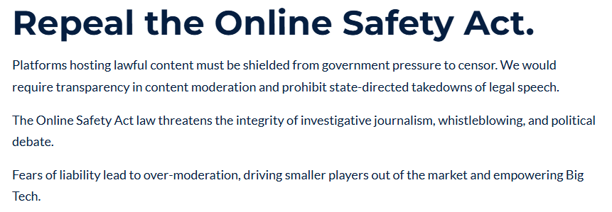 Repeal the Online Safety Act.
Platforms hosting lawful content must be shielded from government pressure to censor. We would require transparency in content moderation and prohibit state-directed takedowns of legal speech.

The Online Safety Act law threatens the integrity of investigative journalism, whistleblowing, and political debate.

Fears of liability lead to over-moderation, driving smaller players out of the market and empowering Big Tech.