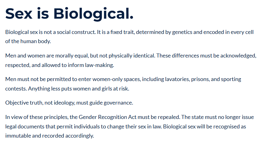 Sex is Biological.
Biological sex is not a social construct. It is a fixed trait, determined by genetics and encoded in every cell of the human body.

Men and women are morally equal, but not physically identical. These differences must be acknowledged, respected, and allowed to inform law-making.

Men must not be permitted to enter women-only spaces, including lavatories, prisons, and sporting contests. Anything less puts women and girls at risk.

Objective truth, not ideology, must guide governance.

In view of these principles, the Gender Recognition Act must be repealed. The state must no longer issue legal documents that permit individuals to change their sex in law. Biological sex will be recognised as immutable and recorded accordingly.