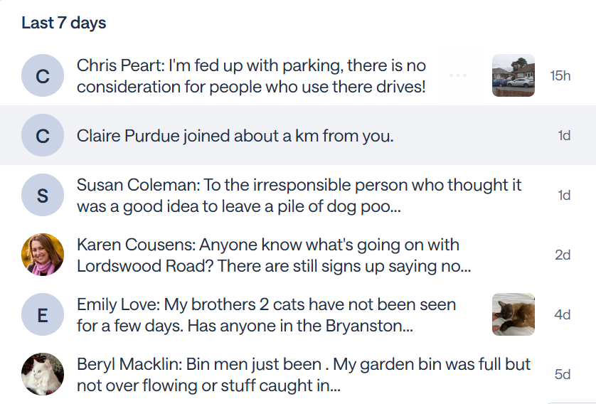 Last 7 days
Chris Peart: I'm fed up with parking, there is no consideration for people who use there drives! 


15h
Claire Purdue joined about a km from you. 

1d
Susan Coleman: To the irresponsible person who thought it was a good idea to leave a pile of dog poo... 

1d

Karen Cousens: Anyone know what's going on with Lordswood Road? There are still signs up saying no... 

2d
Emily Love: My brothers 2 cats have not been seen for a few days. Has anyone in the Bryanston... 


4d

Beryl Macklin: Bin men just been . My garden bin was full but not over flowing or stuff caught in...